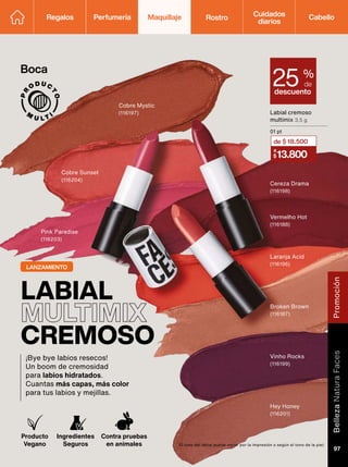 Producto
Vegano
Ingredientes
Seguros
Contra pruebas
en animales
LABIAL
MULTIMIX
CREMOSO
¡Bye bye labios resecos!
Un boom de cremosidad
para labios hidratados.
Cuantas más capas, más color
para tus labios y mejillas.
Cereza Drama
(116198)
Cobre Mystic
(116197)
Hey Honey
(116201)
Pink Paradise
(116203)
Vinho Rocks
(116199)
Cobre Sunset
(116204)
Vermelho Hot
(116188)
Laranja Acid
(116196)
Broken Brown
(116187)
El tono del labial puede variar por la impresión o según el tono de la piel.
descuento
25 %
de
Labial cremoso
multimix 3,5 g
01 pt
13.800
a
$
de $ 18.500
LANZAMIENTO
Boca
Regalos Perfumería Maquillaje Rostro Cabello
Cuidados
diarios
Promoción
Belleza
Natura
Faces
97
 