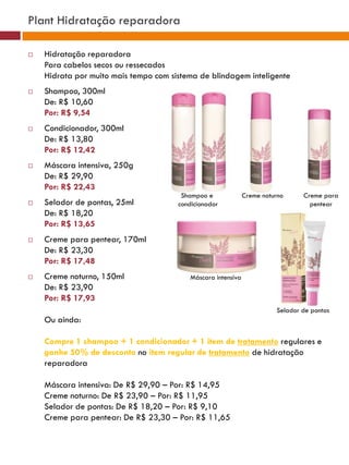 Plant Hidratação reparadora

   Hidratação reparadora
    Para cabelos secos ou ressecados
    Hidrata por muito mais tempo com sistema de blindagem inteligente
   Shampoo, 300ml
    De: R$ 10,60
    Por: R$ 9,54
   Condicionador, 300ml
    De: R$ 13,80
    Por: R$ 12,42
   Máscara intensiva, 250g
    De: R$ 29,90
    Por: R$ 22,43
                                        Shampoo e             Creme noturno     Creme para
   Selador de pontas, 25ml            condicionador                              pentear
    De: R$ 18,20
    Por: R$ 13,65
   Creme para pentear, 170ml
    De: R$ 23,30
    Por: R$ 17,48
   Creme noturno, 150ml                  Máscara intensiva
    De: R$ 23,90
    Por: R$ 17,93
                                                                        Selador de pontas
    Ou ainda:

    Compre 1 shampoo + 1 condicionador + 1 item de tratamento regulares e
    ganhe 50% de desconto no item regular de tratamento de hidratação
    reparadora

    Máscara intensiva: De R$ 29,90 – Por: R$ 14,95
    Creme noturno: De R$ 23,90 – Por: R$ 11,95
    Selador de pontas: De R$ 18,20 – Por: R$ 9,10
    Creme para pentear: De R$ 23,30 – Por: R$ 11,65
 