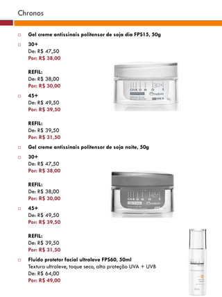Chronos

   Gel creme antissinais politensor de soja dia FPS15, 50g
   30+
    De: R$ 47,50
    Por: R$ 38,00

    REFIL:
    De: R$ 38,00
    Por: R$ 30,00
   45+
    De: R$ 49,50
    Por: R$ 39,50

    REFIL:
    De: R$ 39,50
    Por: R$ 31,50
   Gel creme antissinais politensor de soja noite, 50g
   30+
    De: R$ 47,50
    Por: R$ 38,00

    REFIL:
    De: R$ 38,00
    Por: R$ 30,00
   45+
    De: R$ 49,50
    Por: R$ 39,50

    REFIL:
    De: R$ 39,50
    Por: R$ 31,50
   Fluido protetor facial ultraleve FPS60, 50ml
    Textura ultraleve, toque seco, alta proteção UVA + UVB
    De: R$ 64,00
    Por: R$ 49,00
 
