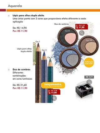 Aquarela

   Lápis para olhos duplo efeito
    Uma única ponta com 2 cores que proporciona efeito diferente a cada
    aplicação
                                                   Duo de sombras
    De: R$ 14,90
    Por: R$ 11,90                                            Cor 8



                                                                          Cor 10
                           Cor 1


        Lápis para olhos
                                   Cor 2
            duplo efeito                                       Cor 9

                                           Cor 3




   Duo de sombras
    Diferentes
    combinações
    em cores luminosas

    De: R$ 21,60
    Por: R$ 11,90
 