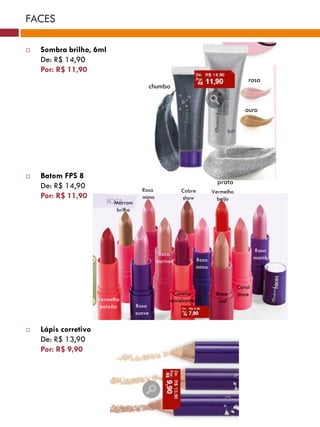 FACES

   Sombra brilho, 6ml
    De: R$ 14,90
    Por: R$ 11,90
                                                                                        rosa
                                          chumbo


                                                                                       ouro




   Batom FPS 8
                                                                           prata
    De: R$ 14,90                        Rosa              Cobre          Vermelho
    Por: R$ 11,90                       mimo              show             beijo
                            Marrom
                             brilho




                                                                                            Rosa
                                                Boca
                                                                  Rosa                      mania
                                               incrível
                                                                  mimo


                                                                                    Coral
                                                      Canela              Boca      doce
                      Vermelho                       envolvente            mel
                       paixão         Rosa
                                      suave

   Lápis corretivo
    De: R$ 13,90
    Por: R$ 9,90
 