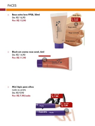 FACES

   Base extra leve FPS8, 20ml                      Bege claro
    De: R$ 16,90
    Por: R$ 12,90

                                              Bege médio


                                               Bege castanho



                                            Bege escuro




   Blush em creme rosa coral, 6ml
    De: R$ 14,90
    Por: R$ 11,90




   Mini lápis para olhos
    nude ou preto
    De: R$ 9,90
    Por: R$ 7,90/cada



                             Preto


                                     Nude
 