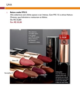 UNA

      Batom matte FPS15
       Alta cobertura com efeito opaco e cor intensa. Com FPS 15 e ativos Natura
       Chronos, que hidratam e restauram os lábios.
       De: R$ 35,80
       Por: R$ 25,80



                                                                   Rosa 51




                             Vermelho 50
                       Boca 51

         Rosa 50


                                            Marrom51


Vermelho 51
                                           Vinho 50
                               Boca 50
 