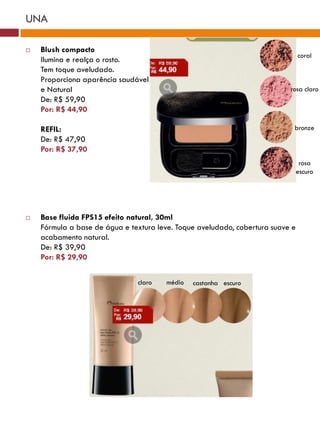 UNA

   Blush compacto
                                                                                coral
    Ilumina e realça o rosto.
    Tem toque aveludado.
    Proporciona aparência saudável
    e Natural                                                              rosa claro
    De: R$ 59,90
    Por: R$ 44,90

    REFIL:                                                                  bronze
    De: R$ 47,90
    Por: R$ 37,90
                                                                                 rosa
                                                                                escuro




   Base fluida FPS15 efeito natural, 30ml
    Fórmula a base de água e textura leve. Toque aveludado, cobertura suave e
    acabamento natural.
    De: R$ 39,90
    Por: R$ 29,90


                               claro    médio   castanha escuro
 