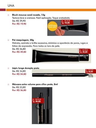 UNA

   Blush mousse coral rosado, 15g
    Textura leve e cremosa. Fácil aplicação. Toque aveludado.
    De: R$ 29,90
    Por: R$ 19,90




   Pré maquiagem, 20g
    Hidrata, controla o brilho excessivo, minimiza a aparência de poros, rugas e
    linhas de expressão. Para todos os tons de pele.
    De: R$ 56,80
    Por: R$ 39,80




   Lápis longa duração preto
    De: R$ 34,80
    Por: R$ 24,80



   Máscara extra volume para cílios preta, 8ml
    De: R$ 53,80
    Por: R$ 36,80
 