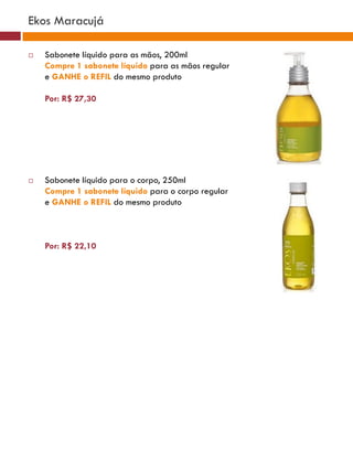 Ekos Maracujá

   Sabonete líquido para as mãos, 200ml
    Compre 1 sabonete líquido para as mãos regular
    e GANHE o REFIL do mesmo produto

    Por: R$ 27,30




   Sabonete líquido para o corpo, 250ml
    Compre 1 sabonete líquido para o corpo regular
    e GANHE o REFIL do mesmo produto



    Por: R$ 22,10
 
