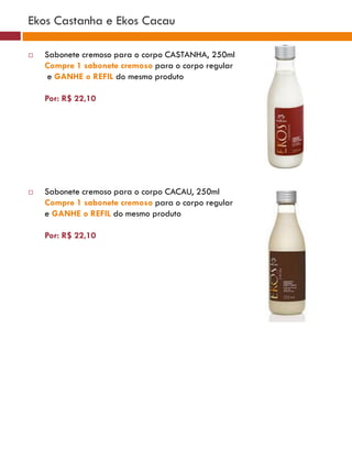 Ekos Castanha e Ekos Cacau

   Sabonete cremoso para o corpo CASTANHA, 250ml
    Compre 1 sabonete cremoso para o corpo regular
     e GANHE o REFIL do mesmo produto

    Por: R$ 22,10




   Sabonete cremoso para o corpo CACAU, 250ml
    Compre 1 sabonete cremoso para o corpo regular
    e GANHE o REFIL do mesmo produto

    Por: R$ 22,10
 
