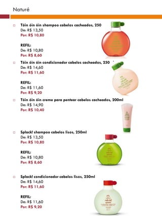 Naturé

   Tóin óin óin shampoo cabelos cacheados, 250ml
    De: R$ 13,50
    Por: R$ 10,80

    REFIL:
    De: R$ 10,80
    Por: R$ 8,60
   Tóin óin óin condicionador cabelos cacheados, 250ml
    De: R$ 14,60
    Por: R$ 11,60

    REFIL:
    De: R$ 11,60
    Por: R$ 9,20
   Tóin óin óin creme para pentear cabelos cacheados, 200ml
    De: R$ 14,90
    Por: R$ 10,40




   Splack! shampoo cabelos lisos, 250ml
    De: R$ 13,50
    Por: R$ 10,80

    REFIL:
    De: R$ 10,80
    Por: R$ 8,60


   Splack! condicionador cabelos lisos, 250ml
    De: R$ 14,60
    Por: R$ 11,60

    REFIL:
    De: R$ 11,60
    Por: R$ 9,20
 