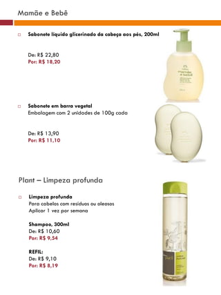Mamãe e Bebê

   Sabonete líquido glicerinado da cabeça aos pés, 200ml


    De: R$ 22,80
    Por: R$ 18,20




   Sabonete em barra vegetal
    Embalagem com 2 unidades de 100g cada


    De: R$ 13,90
    Por: R$ 11,10




Plant – Limpeza profunda
   Limpeza profunda
    Para cabelos com resíduos ou oleosos
    Aplicar 1 vez por semana

    Shampoo, 300ml
    De: R$ 10,60
    Por: R$ 9,54

    REFIL:
    De: R$ 9,10
    Por: R$ 8,19
 