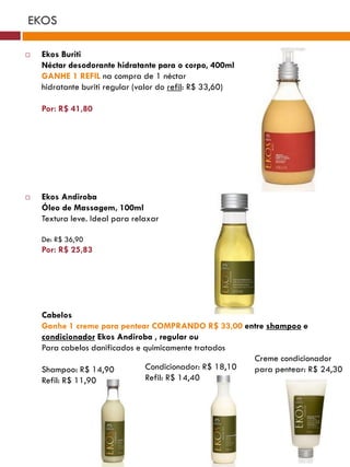 EKOS

   Ekos Buriti
    Néctar desodorante hidratante para o corpo, 400ml
    GANHE 1 REFIL na compra de 1 néctar
    hidratante buriti regular (valor do refil: R$ 33,60)

    Por: R$ 41,80




   Ekos Andiroba
    Óleo de Massagem, 100ml
    Textura leve. Ideal para relaxar

    De: R$ 36,90
    Por: R$ 25,83




    Cabelos
    Ganhe 1 creme para pentear COMPRANDO R$ 33,00 entre shampoo e
    condicionador Ekos Andiroba , regular ou
    Para cabelos danificados e quimicamente tratados
                                                       Creme condicionador
    Shampoo: R$ 14,90          Condicionador: R$ 18,10 para pentear: R$ 24,30
    Refil: R$ 11,90            Refil: R$ 14,40
 