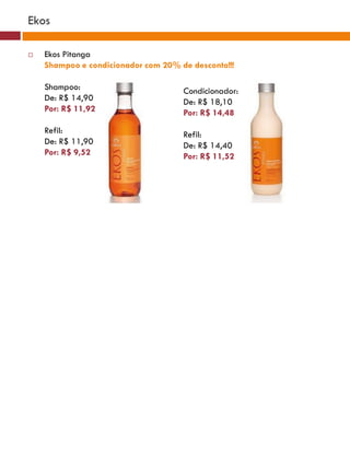 Ekos

   Ekos Pitanga
    Shampoo e condicionador com 20% de desconto!!!

    Shampoo:                         Condicionador:
    De: R$ 14,90                     De: R$ 18,10
    Por: R$ 11,92                    Por: R$ 14,48
    Refil:                           Refil:
    De: R$ 11,90                     De: R$ 14,40
    Por: R$ 9,52                     Por: R$ 11,52
 