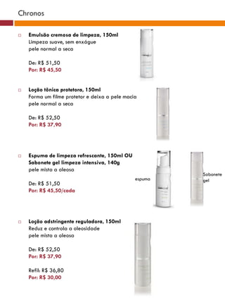 Chronos

   Emulsão cremosa de limpeza, 150ml
    Limpeza suave, sem enxágue
    pele normal a seca

    De: R$ 51,50
    Por: R$ 45,50


   Loção tônica protetora, 150ml
    Forma um filme protetor e deixa a pele macia
    pele normal a seca

    De: R$ 52,50
    Por: R$ 37,90




   Espuma de limpeza refrescante, 150ml OU
    Sabonete gel limpeza intensiva, 140g
    pele mista a oleosa
                                                        Sabonete
                                               espuma   gel
    De: R$ 51,50
    Por: R$ 45,50/cada




   Loção adstringente reguladora, 150ml
    Reduz e controla a oleosidade
    pele mista a oleosa

    De: R$ 52,50
    Por: R$ 37,90

    Refil: R$ 36,80
    Por: R$ 30,00
 