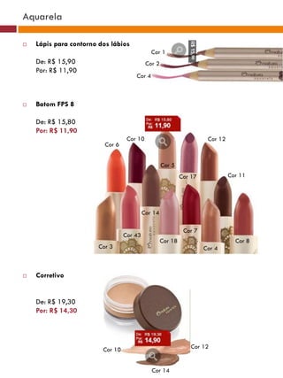 Aquarela

   Lápis para contorno dos lábios
                                              Cor 1
    De: R$ 15,90                            Cor 2
    Por: R$ 11,90
                                      Cor 4



   Batom FPS 8

    De: R$ 15,80
    Por: R$ 11,90
                                   Cor 10                                Cor 12
                          Cor 6


                                                    Cor 5
                                                             Cor 17               Cor 11




                                           Cor 14

                                                              Cor 7
                                  Cor 43                                 Cor36
                                                    Cor 18                          Cor 8
                        Cor 3                            Cor35        Cor 4
                                                Cor37
                                                                 Cor38


   Corretivo


    De: R$ 19,30
    Por: R$ 14,30




                         Cor 10                                  Cor 12


                                              Cor 14
 