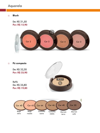Aquarela

   Blush

    De: R$ 21,50
    Por: R$ 15,90




               Cor 2                  Cor 3            Cor 4          Cor 5




   Pó compacto

    De: R$ 32,30
    Por: R$ 23,90


    Refil:
    De: R$ 25,80
    Por: R$ 19,80




      Cor 40        Cor 42   Cor 44       Cor 46     Cor 48     Cor 50

       Bege        Bege       Castanho    Castanho     Marrom    Marrom
       claro      rosado       suave       médio        terra     café
 