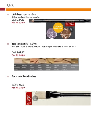 UNA

   Lápis kajal para os olhos
    Ótimo deslize. Textura macia.
    De: R$ 37,80
    Por: R$ 27,80




   Base líquida FPS 15, 30ml
    Alta cobertura e efeito natural. Hidratação imediata e livre de óleo

    De: R$ 69,80
    Por: R$ 54,80




   Pincel para base Líquida


    De: R$ 43,50
    Por: R$ 33,50
 