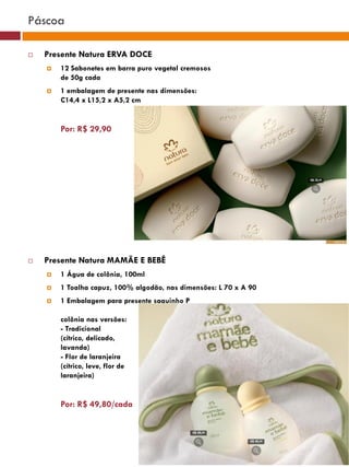 Páscoa

   Presente Natura ERVA DOCE
       12 Sabonetes em barra puro vegetal cremosos
        de 50g cada
       1 embalagem de presente nas dimensões:
        C14,4 x L15,2 x A5,2 cm
                                                                                    (37770)


        Por: R$ 29,90

                                                            (37771)       (37772)




   Presente Natura MAMÃE E BEBÊ                                (25482)

       1 Água de colônia, 100ml
       1 Toalha capuz, 100% algodão, nas dimensões: L 70 x A 90
       1 Embalagem para presente saquinho P
                                                 (29173)

        colônia nas versões:
        - Tradicional
        (cítrico, delicado,
        lavanda)
        - Flor de laranjeira
                                                  (22432)
        (cítrico, leve, flor de
        laranjeira)


        Por: R$ 49,80/cada
 