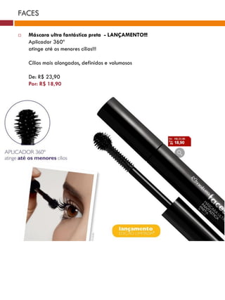 FACES

   Máscara ultra fantástica preta - LANÇAMENTO!!!
    Aplicador 360º
    atinge até os menores cílios!!!

    Cílios mais alongados, definidos e volumosos

    De: R$ 23,90
    Por: R$ 18,90




                                      Rosa              Cobre          Vermelho
                                      mimo              show             beijo
                          Marrom
                           brilho





                                                                                          Rosa
                                              Boca
                                                                Rosa                      mania
                                             incrível
                                                                mimo


                                                                                  Coral
                                                    Canela              Boca      doce
                    Vermelho                       envolvente            mel
                     paixão         Rosa
                                    suave
 