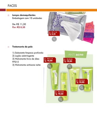 FACES

   Lenços demaquilantes
    Embalagem com 10 unidades

    De: R$ 11,30
    Por: R$ 8,30




   Tratamento da pele

    1) Sabonete limpeza profunda
    2) Loção adstringente
    3) Hidratante livre de óleo
    FPS15
    3) Hidratante antiacne noite
 