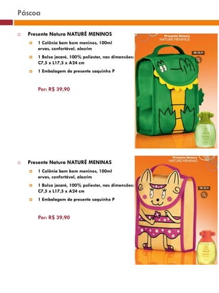 Páscoa

   Presente Natura NATURÉ MENINOS
       1 Colônia bem bom meninos, 100ml
        ervas, confortável, alecrim
       1 Bolsa jacaré, 100% poliester, nas dimensões:
        C7,5 x L17,5 x A24 cm
       1 Embalagem de presente saquinho P                                            (37770)




        Por: R$ 39,90
                                                              (37771)       (37772)




   Presente Natura NATURÉ MENINAS                                (25482)

       1 Colônia bem bom meninos, 100ml
        ervas, confortável, alecrim
       1 Bolsa jacaré, 100% poliester, nas dimensões:
        C7,5 x L17,5 x A24 cm                     (29173)

       1 Embalagem de presente saquinho P


        Por: R$ 39,90
                                                    (22432)
 