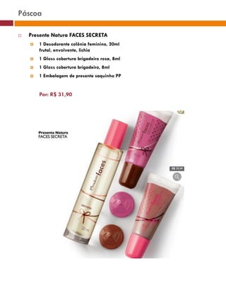 Páscoa

   Presente Natura FACES SECRETA
       1 Desodorante colônia feminino, 20ml
        frutal, envolvente, lichia
       1 Gloss cobertura brigadeiro rosa, 8ml
       1 Gloss cobertura brigadeiro, 8ml
                                                                                    (37770)
       1 Embalagem de presente saquinho PP


        Por: R$ 31,90                                       (37771)       (37772)




                                                                (25482)




                                                 (29173)




                                                  (22432)
 