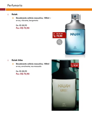 Perfumaria

   Kaiak
       Desodorante colônia masculino, 100ml –
        ervas, vibrante, bergamota

        De: R$ 88,90
        Por: R$ 70,90
                                                                                    (37770)




                                                            (37771)       (37772)




   Kaiak Urbe
       Desodorante colônia masculino, 100ml
        ervas, envolvente, nos-moscada
                                                                (25482)
        De: R$ 88,90
        Por: R$ 70,90

                                                 (29173)




                                                  (22432)
 