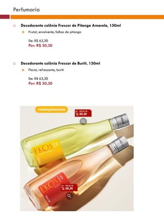 Perfumaria

   Desodorante colônia Frescor de Pitanga Amarela, 150ml
       Frutal, envolvente, folhas de pitanga

        De: R$ 63,30
        Por: R$ 50,30
                                                                                   (37770)



   Desodorante colônia Frescor de Buriti, 150ml
       Floral, refrescante, buriti                        (37771)       (37772)


        De: R$ 63,30
        Por: R$ 50,30




                                                               (25482)




                                                (29173)




                                                 (22432)
 