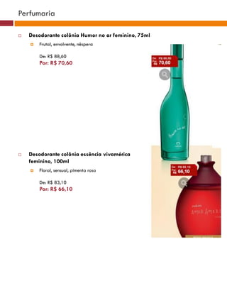 Perfumaria

   Desodorante colônia Humor no ar feminino, 75ml
       Frutal, envolvente, nêspera

        De: R$ 88,60
        Por: R$ 70,60
                                                                                 (37770)




                                                         (37771)       (37772)




   Desodorante colônia essência vivamérica
    feminino, 100ml
       Floral, sensual, pimenta rosa                        (25482)


        De: R$ 83,10
        Por: R$ 66,10
                                              (29173)




                                               (22432)
 