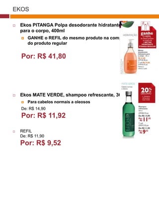 EKOS

   Ekos PITANGA Polpa desodorante hidratante
    para o corpo, 400ml
       GANHE o REFIL do mesmo produto na compra
        do produto regular
                                                    (37770)

    Por: R$ 41,80




   Ekos MATE VERDE, shampoo refrescante, 300ml
       Para cabelos normais a oleosos
    De: R$ 14,90
    Por: R$ 11,92

   REFIL
    De: R$ 11,90                         (29173)

    Por: R$ 9,52

                                          (22432)
 