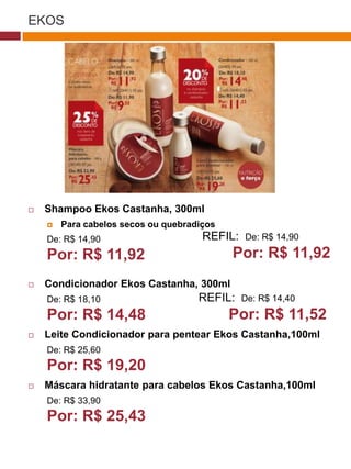 EKOS




                                                                  (37770)




   Shampoo Ekos Castanha, 300ml
       Para cabelos secos ou quebradiços
    De: R$ 14,90                      REFIL:       De: R$ 14,90

    Por: R$ 11,92                                Por: R$ 11,92
   Condicionador Ekos Castanha, 300ml
    De: R$ 18,10                     REFIL:       De: R$ 14,40
                                      (29173)

    Por: R$ 14,48                                Por: R$ 11,52
   Leite Condicionador para pentear Ekos Castanha,100ml
    De: R$ 25,60
    Por: R$ 19,20                      (22432)



   Máscara hidratante para cabelos Ekos Castanha,100ml
    De: R$ 33,90
    Por: R$ 25,43
 