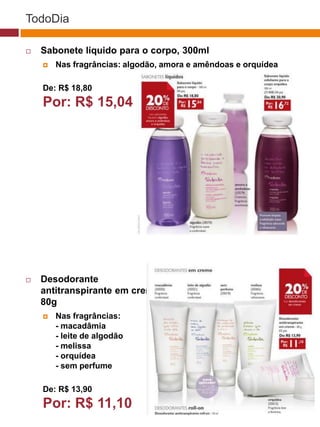 TodoDia

   Sabonete líquido para o corpo, 300ml
       Nas fragrâncias: algodão, amora e amêndoas e orquídea

    De: R$ 18,80
    Por: R$ 15,04                                               (37770)




   Desodorante                       (29173)

    antitranspirante em creme,
    80g
       Nas fragrâncias:
        - macadâmia
                                       (22432)
        - leite de algodão
        - melissa
        - orquídea
        - sem perfume

    De: R$ 13,90
    Por: R$ 11,10
 