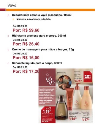 VôVó

   Desodorante colônia vôvó masculino, 100ml
       Madeira, envolvente, sândalo

    De: R$ 75,60
    Por: R$ 59,60                                 (37770)


   Hidratante cremoso para o corpo, 300ml
    De: R$ 33,00
    Por: R$ 26,40
   Creme de massagem para mãos e braços, 75g
    De: R$ 20,00
    Por: R$ 16,00
   Sabonete líquido para o corpo, 300ml
    De: R$ 21,50
    Por: R$ 17,20

                                       (29173)




                                        (22432)
 