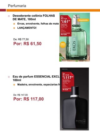 Perfumaria

   Desodorante colônia FOLHAS
    DE MATE, 100ml
       Ervas, envolvente, folhas de mate
       LANÇAMENTO!
                                                                              (37770)



    De: R$ 77,50
    Por: R$ 61,50                                     (37771)       (37772)




                                                          (25482)
   Eau de parfum ESSENCIAL EXCLUSIVO
    100ml
       Madeira, envolvente, especiarias frias
                                         (29173)




    De: R$ 147,00

    Por: R$ 117,00
                                            (22432)
 