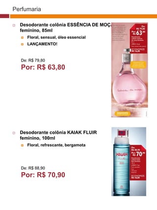 Perfumaria

   Desodorante colônia ESSÊNCIA DE MOÇA
    feminino, 85ml
       Floral, sensual, óleo essencial
       LANÇAMENTO!
                                                                            (37770)



    De: R$ 79,80
    Por: R$ 63,80                                   (37771)       (37772)




                                                        (25482)




   Desodorante colônia KAIAK FLUIR
    feminino, 100ml              (29173)


       Floral, refrescante, bergamota



                                          (22432)

    De: R$ 88,90
    Por: R$ 70,90
 