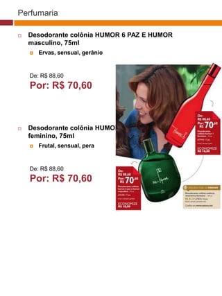Perfumaria

   Desodorante colônia HUMOR 6 PAZ E HUMOR
    masculino, 75ml
       Ervas, sensual, gerânio


                                                                     (37770)
    De: R$ 88,60
    Por: R$ 70,60
                                             (37771)       (37772)




   Desodorante colônia HUMOR 1
    feminino, 75ml
       Frutal, sensual, pera


                                                 (25482)
    De: R$ 88,60
    Por: R$ 70,60
                                  (29173)




                                   (22432)
 