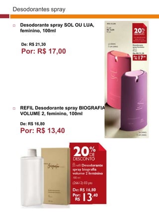 Desodorantes spray

   Desodorante spray SOL OU LUA,
    feminino, 100ml

    De: R$ 21,30
    Por: R$ 17,00                                              (37770)




                                           (37771)   (37772)




   REFIL Desodorante spray BIOGRAFIA
    VOLUME 2, feminino, 100ml

    De: R$ 16,80
    Por: R$ 13,40
                                (29173)




                                 (22432)
 