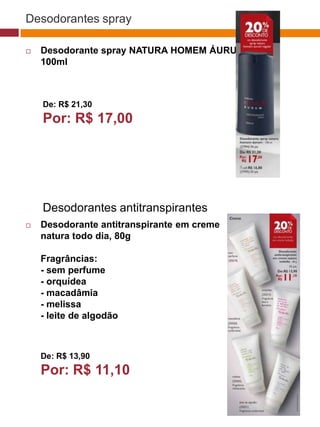 Desodorantes spray

   Desodorante spray NATURA HOMEM ÁURUM,
    100ml



    De: R$ 21,30                                                   (37770)


    Por: R$ 17,00
                                               (37771)   (37772)




    Desodorantes antitranspirantes
   Desodorante antitranspirante em creme
    natura todo dia, 80g                 (25482)



    Fragrâncias:
    - sem perfume
    - orquídea
    - macadâmia
    - melissa
    - leite de algodão
                                     (22432)




    De: R$ 13,90
    Por: R$ 11,10
 