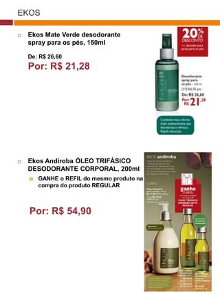 EKOS

   Ekos Mate Verde desodorante
    spray para os pés, 150ml

    De: R$ 26,60
    Por: R$ 21,28                              (37770)




   Ekos Andiroba ÓLEO TRIFÁSICO
    DESODORANTE CORPORAL, 200ml
       GANHE o REFIL do mesmo produto na
        compra do produto REGULAR
                                    (29173)




    Por: R$ 54,90
                                     (22432)
 