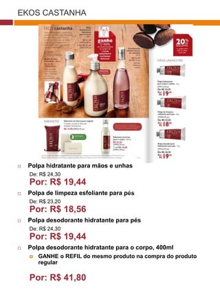 EKOS CASTANHA




                                                              (37770)




   Polpa hidratante para mãos e unhas
    De: R$ 24,30
    Por: R$ 19,44
                                      (29173)
   Polpa de limpeza esfoliante para pés
    De: R$ 23,20
    Por: R$ 18,56
   Polpa desodorante hidratante para pés
    De: R$ 24,30                         (22432)

    Por: R$ 19,44
   Polpa desodorante hidratante para o corpo, 400ml
       GANHE o REFIL do mesmo produto na compra do produto
        regular

    Por: R$ 41,80
 