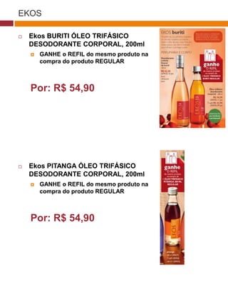EKOS

   Ekos BURITI ÓLEO TRIFÁSICO
    DESODORANTE CORPORAL, 200ml
       GANHE o REFIL do mesmo produto na
        compra do produto REGULAR

                                               (37770)



    Por: R$ 54,90




   Ekos PITANGA ÓLEO TRIFÁSICO
    DESODORANTE CORPORAL, 200ml
       GANHE o REFIL do mesmo produto na
        compra do produto REGULAR
                                    (29173)




    Por: R$ 54,90
                                     (22432)
 