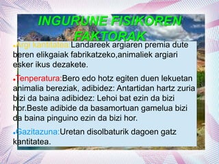 INGURUNE FISIKOREN
FAKTORAK
Argi kantitatea:Landareek argiaren premia dute
beren elikgaiak fabrikatzeko,animaliek argiari
esker ikus dezakete.
Tenperatura:Bero edo hotz egiten duen lekuetan
animalia bereziak, adibidez: Antartidan hartz zuria
bizi da baina adibidez: Lehoi bat ezin da bizi
hor.Beste adibide da basamortuan gamelua bizi
da baina pinguino ezin da bizi hor.
Gazitazuna:Uretan disolbaturik dagoen gatz
kantitatea.
 