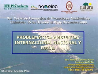 PROBLEMÁTICA AMBIENTAL INTERNACIONAL NACIONAL Y LOCAL ,[object Object],[object Object],[object Object],[object Object],[object Object],3er. Curso de Formación de Promotores Ambientales Chimbote, 15 de Octubre al 15 de Diciembre 2009 Chimbote. Ancash. Perú 
