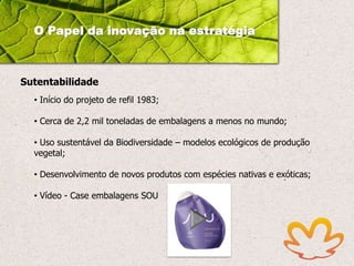 O Papel da inovação na estratégia

Sutentabilidade
• Início do projeto de refil 1983;
• Cerca de 2,2 mil toneladas de embalagens a menos no mundo;
• Uso sustentável da Biodiversidade – modelos ecológicos de produção
vegetal;
• Desenvolvimento de novos produtos com espécies nativas e exóticas;

• Vídeo - Case embalagens SOU

 