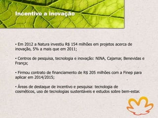 Incentivo a inovação

• Em 2012 a Natura investiu R$ 154 milhões em projetos acerca de
inovação, 5% a mais que em 2011;
• Centros de pesquisa, tecnologia e inovação: NINA, Cajamar, Benevidas e
França;
• Firmou contrato de financiamento de R$ 205 milhões com a Finep para
aplicar em 2014/2015;
• Áreas de destaque de incentivo e pesquisa: tecnologia de
cosméticos, uso de tecnologias sustentáveis e estudos sobre bem-estar.

 