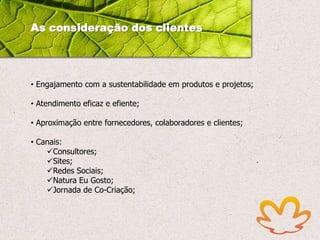 As consideração dos clientes

• Engajamento com a sustentabilidade em produtos e projetos;
• Atendimento eficaz e efiente;

• Aproximação entre fornecedores, colaboradores e clientes;
• Canais:
Consultores;
Sites;
Redes Sociais;
Natura Eu Gosto;
Jornada de Co-Criação;

 