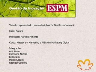 Gestão da Inovação

Trabalho apresentado para a disciplina de Gestão da Inovação
Case: Natura

Professor: Marcelo Pimenta
Curso: Master em Marketing e MBA em Marketing Digital
Integrantes:
Ana Xavier
Catherine Natalia
Lilian Nira
Marco Cacuro
Raphael Gordilho

 