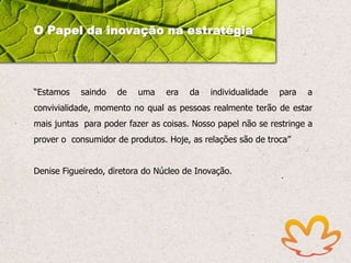 O Papel da inovação na estratégia

“Estamos

saindo

de

uma

era

da

individualidade

para

a

convivialidade, momento no qual as pessoas realmente terão de estar
mais juntas para poder fazer as coisas. Nosso papel não se restringe a

prover o consumidor de produtos. Hoje, as relações são de troca”
Denise Figueiredo, diretora do Núcleo de Inovação. 

 
