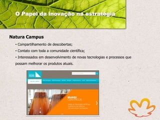 O Papel da inovação na estratégia

Natura Campus
• Compartilhamento de descobertas;
• Contato com toda a comunidade científica;
• Interessados em desenvolvimento de novas tecnologias e processos que

possam melhorar os produtos atuais.

 