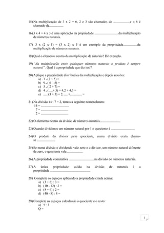 1
15) Na multiplicação de 3 x 2 = 6, 2 e 3 são chamados de ....................e o 6 é
chamado de.................
16) 3 x 4 = 4 x 3 é uma aplicação da propriedade .............................da multiplicação
de números naturais.
17) 3 x (2 x 5) = (3 x 2) x 5 é um exemplo da propriedade.................da
multiplicação de números naturais.
18) Qual o elemento neutro da multiplicação de naturais? Dê exemplo.
19) “Na multiplicação entre quaisquer números naturais o produto é sempre
natural”. Qual é a propriedade que diz isto?
20) Aplique a propriedade distributiva da multiplicação e depois resolva:
a) 3 . (2 + 5) =
b) 9 . ( 6 – 5) =
c) 5 . ( 2 + 7) =
d) 4 . (.....+ 3) = 4.2 + 4.3 =
e) .... .(3 + 5) = 2. .....+.............. =
21) Na divisão 14 : 7 = 2, temos a seguinte nomenclatura:
14 = ..................................
7 = .................................
2 = .................................
22) O elemento neutro da divisão de números naturais.........................
23) Quando dividimos um número natural por 1 o quociente é .............................
24) O produto do divisor pelo quociente, numa divisão exata chama-
se ......................
25) Se numa divisão o dividendo vale zero e o divisor, um número natural diferente
de zero, o quociente vale....................
26) A propriedade comutativa ...............................na divisão de números naturais.
27) A única propriedade válida na divisão de naturais é a
propriedade .................................................
28) Complete os espaços aplicando a propriedade citada acima:
a) (3 + 6) : 3 =
b) (10 - 12) : 2 =
c) (8 + 6) : 2 =
d) (40 - 8) : 8 =
29) Complete os espaços calculando o quociente e o resto:
a) 5 : 3
Q =
 