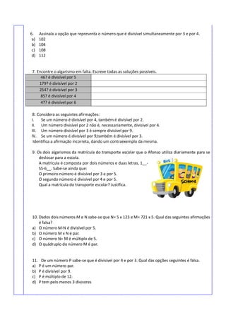 6. Assinala a opção que representa o número que é divisível simultaneamente por 3 e por 4.
a) 102
b) 104
c) 108
d) 112
7. Encontre o algarismo em falta. Escreve todas as soluções possíveis.
46? é divisível por 5
179? é divisível por 2
254? é divisível por 3
85? é divisível por 4
47? é divisível por 6
8. Considera as seguintes afirmações:
I. Se um número é divisível por 4, também é divisível por 2.
II. Um número divisível por 2 não é, necessariamente, divisível por 4.
III. Um número divisível por 3 é sempre divisível por 9.
IV. Se um número é divisível por 9,também é divisível por 3.
Identifica a afirmação incorreta, dando um contraexemplo da mesma.
9. Os dois algarismos da matrícula do transporte escolar que o Afonso utiliza diariamente para se
deslocar para a escola.
A matrícula é composta por dois números e duas letras, 1__-
SS-6__. Sabe-se ainda que:
O primeiro número é divisível por 3 e por 5.
O segundo número é divisível por 4 e por 5.
Qual a matrícula do transporte escolar? Justifica.
10. Dados dois números M e N sabe-se que N= 5 x 123 e M= 721 x 5. Qual das seguintes afirmações
é falsa?
a) O número M-N é divisível por 5.
b) O número M x N é par.
c) O número N+ M é múltiplo de 5.
d) O quádruplo do número M é par.
11. De um número P sabe-se que é divisível por 4 e por 3. Qual das opções seguintes é falsa.
a) P é um número par.
b) P é divisível por 9.
c) P é múltiplo de 12.
d) P tem pelo menos 3 divisores
 