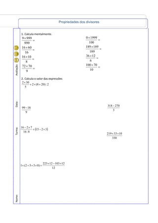 Propriedades dos divisores
Nome:Turma:Data:Avaliação:
1. Calcula mentalmente.
=
×
=
×
=
×
=
×
9
7072
8
1016
16
6016
999
9999
2. Calcula o valor das expressões
2:)208(2
5
302
+×+
×
9
1899 −
=
×
=
×
=
×
=
×
10
70100
6
1236
189
189189
100
19990
3
270318−
330
1033219 ××
( )
12
1210312223
)0352(1
3215
8:16
7216
×−×
+××+×
×−+
×−
 